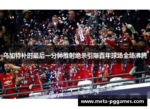 乌加特补时最后一分钟推射绝杀引爆百年球场全场沸腾 乌加特补时最后一分钟推射绝杀引爆百年球场全场沸腾